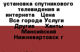 установка спутникового телевидения и интернета › Цена ­ 500 - Все города Услуги » Другие   . Ханты-Мансийский,Нижневартовск г.